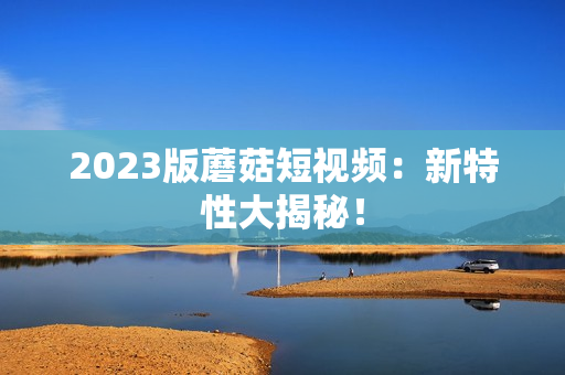2023版蘑菇短视频：新特性大揭秘！