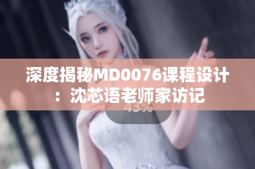深度揭秘MD0076课程设计：沈芯语老师家访记