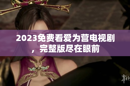 2023免费看爱为营电视剧，完整版尽在眼前