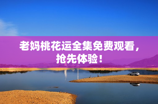 老妈桃花运全集免费观看，抢先体验！