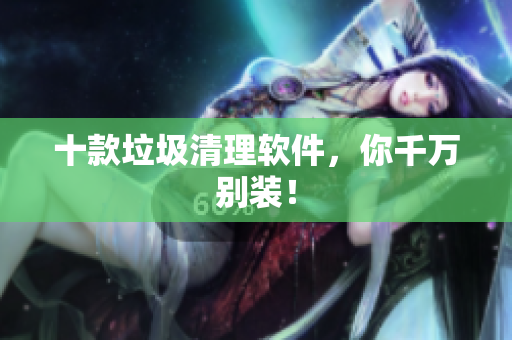 十款垃圾清理软件，你千万别装！