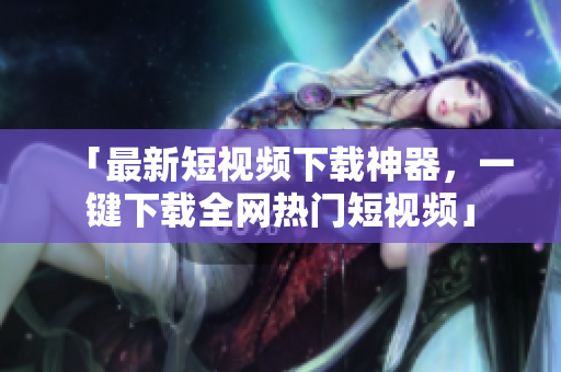 「最新短视频下载神器，一键下载全网热门短视频」