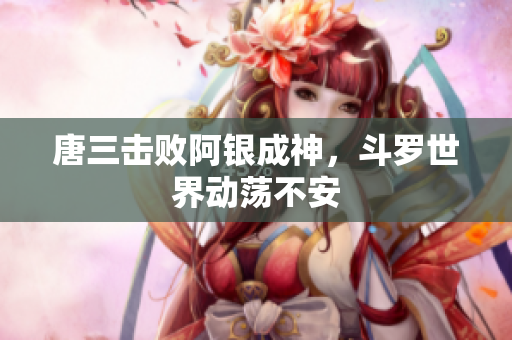 唐三击败阿银成神，斗罗世界动荡不安