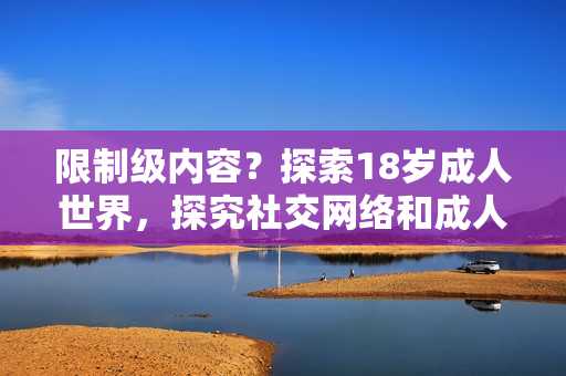 限制级内容？探索18岁成人世界，探究社交网络和成人娱乐