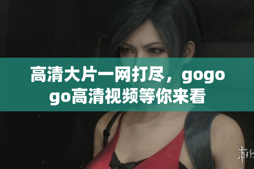 高清大片一网打尽，gogogo高清视频等你来看