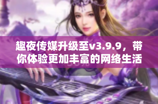 趣夜传媒升级至v3.9.9，带你体验更加丰富的网络生活