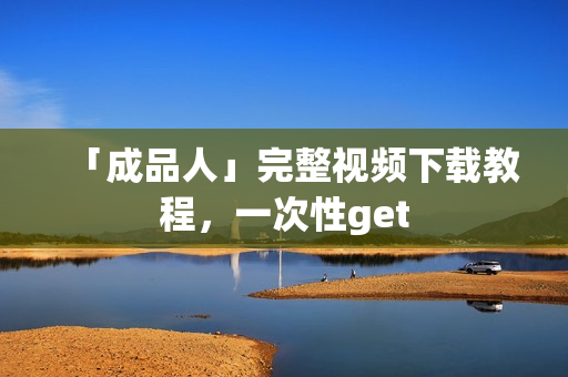 「成品人」完整视频下载教程，一次性get