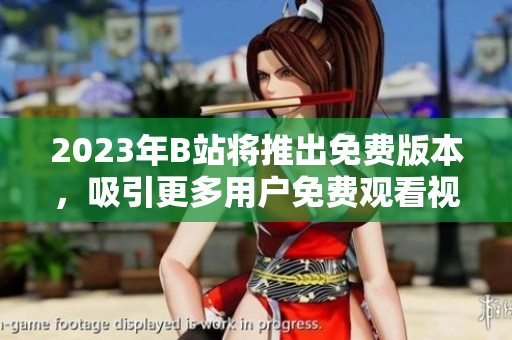 2023年B站将推出免费版本，吸引更多用户免费观看视频