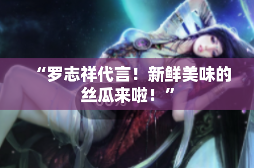 “罗志祥代言！新鲜美味的丝瓜来啦！”