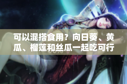 可以混搭食用？向日葵、黄瓜、榴莲和丝瓜一起吃可行吗？