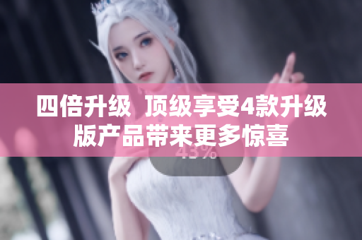 四倍升级  顶级享受4款升级版产品带来更多惊喜