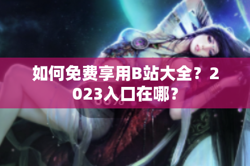 如何免费享用B站大全？2023入口在哪？