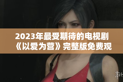 2023年最受期待的电视剧《以爱为营》完整版免费观看
