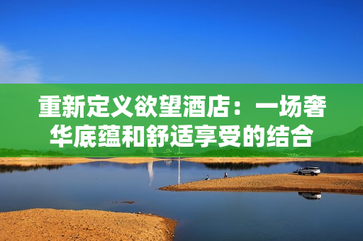 重新定义欲望酒店：一场奢华底蕴和舒适享受的结合