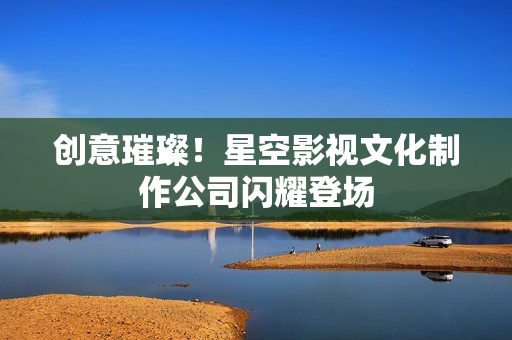 创意璀璨！星空影视文化制作公司闪耀登场