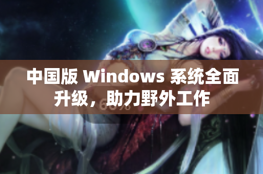 中国版 Windows 系统全面升级，助力野外工作