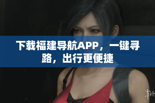 下载福建导航APP，一键寻路，出行更便捷