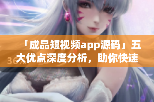 「成品短视频app源码」五大优点深度分析，助你快速开发视频应用！