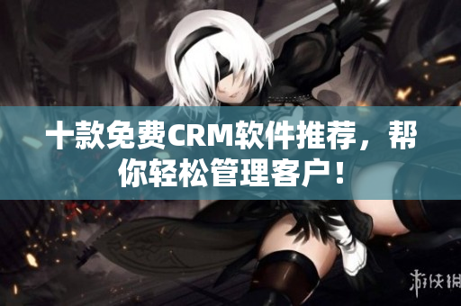 十款免费CRM软件推荐，帮你轻松管理客户！