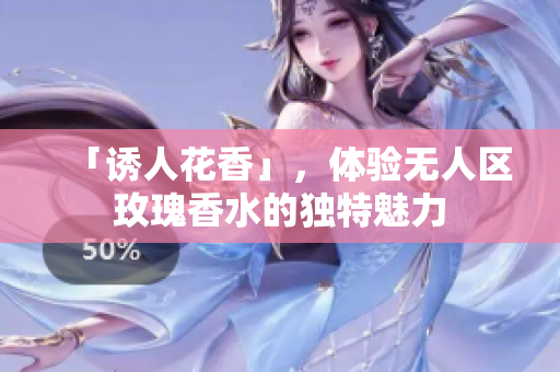 「诱人花香」，体验无人区玫瑰香水的独特魅力