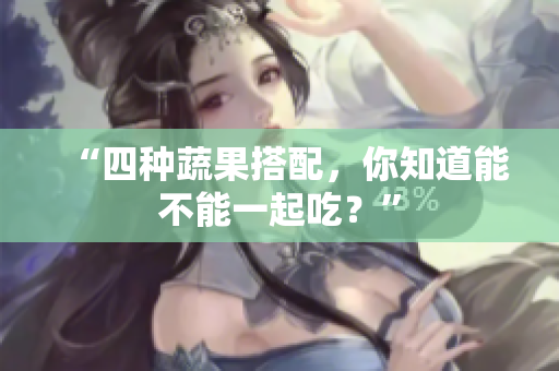 “四种蔬果搭配，你知道能不能一起吃？”