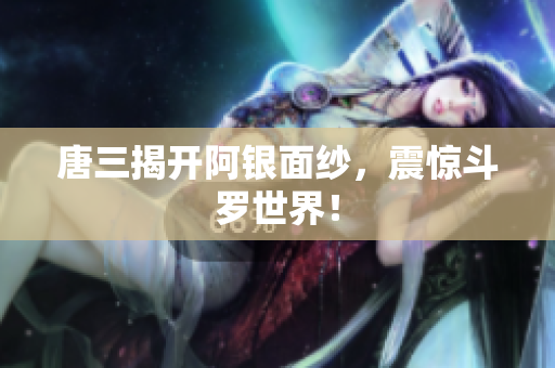 唐三揭开阿银面纱，震惊斗罗世界！