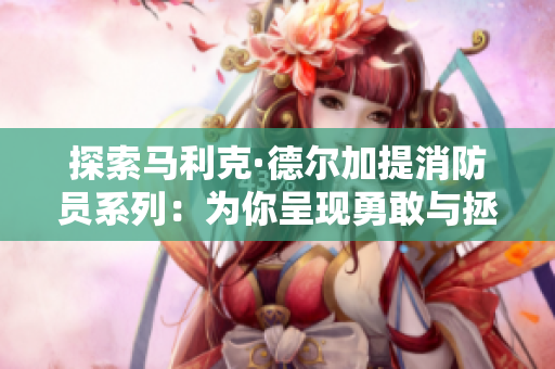 探索马利克·德尔加提消防员系列：为你呈现勇敢与拯救的故事