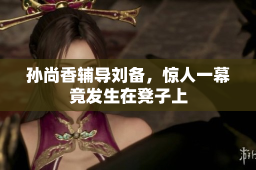 孙尚香辅导刘备，惊人一幕竟发生在凳子上
