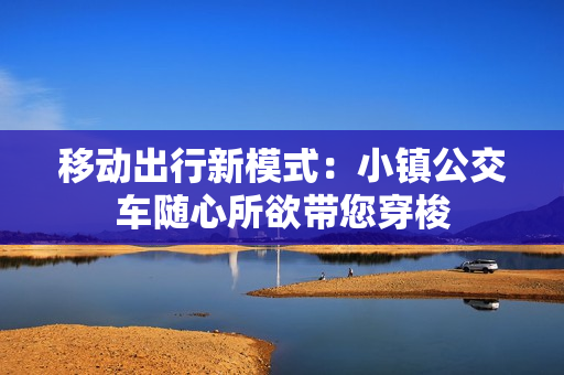 移动出行新模式：小镇公交车随心所欲带您穿梭