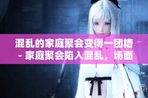 混乱的家庭聚会变得一团糟 - 家庭聚会陷入混乱，场面失控