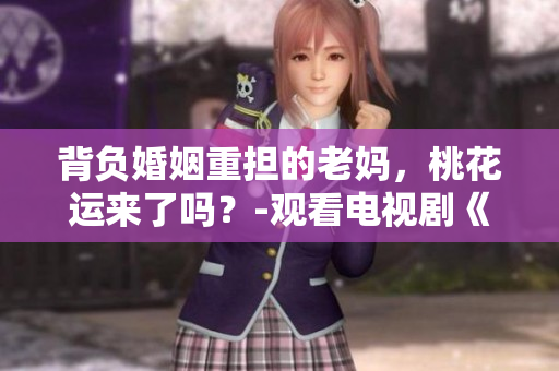 背负婚姻重担的老妈，桃花运来了吗？-观看电视剧《老妈的桃花运》全集
