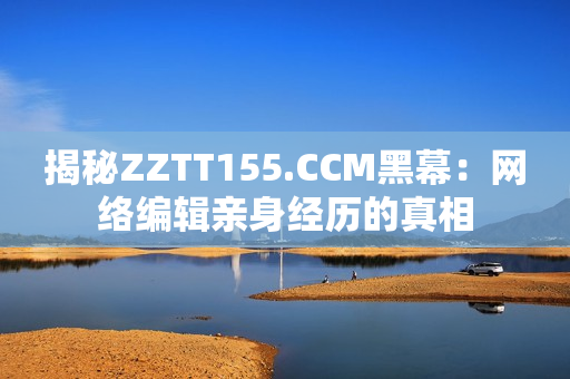 揭秘ZZTT155.CCM黑幕：网络编辑亲身经历的真相