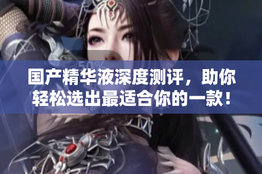 国产精华液深度测评，助你轻松选出最适合你的一款！