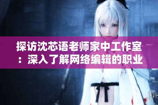 探访沈芯语老师家中工作室：深入了解网络编辑的职业秘笈
