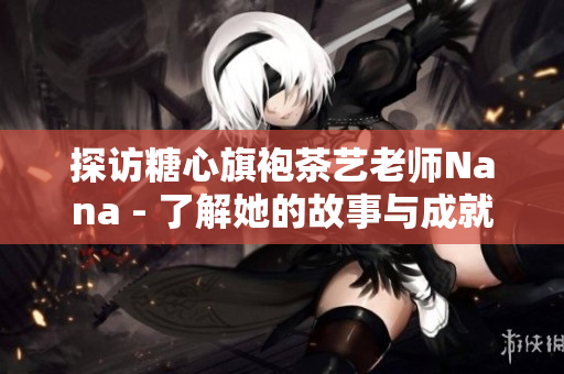 探访糖心旗袍茶艺老师Nana - 了解她的故事与成就