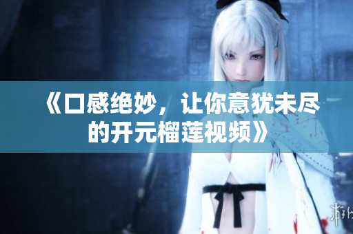 《口感绝妙，让你意犹未尽的开元榴莲视频》