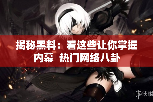 揭秘黑料：看这些让你掌握内幕  热门网络八卦