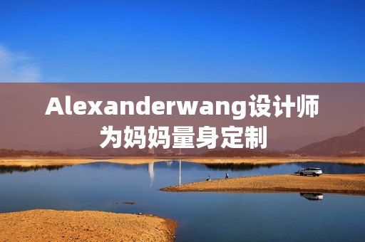 Alexanderwang设计师为妈妈量身定制
