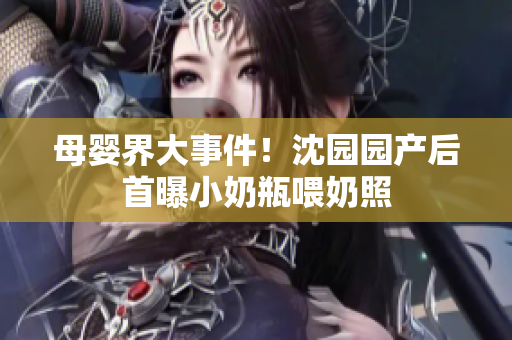 母婴界大事件！沈园园产后首曝小奶瓶喂奶照