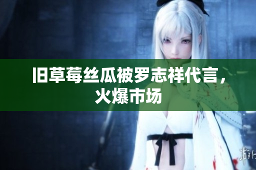 旧草莓丝瓜被罗志祥代言，火爆市场