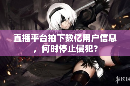 直播平台拍下数亿用户信息，何时停止侵犯？