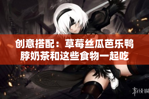 创意搭配：草莓丝瓜芭乐鸭脖奶茶和这些食物一起吃