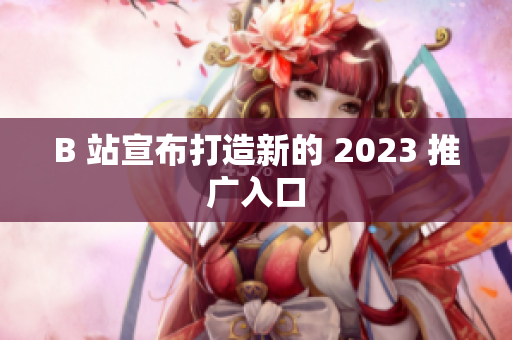 B 站宣布打造新的 2023 推广入口
