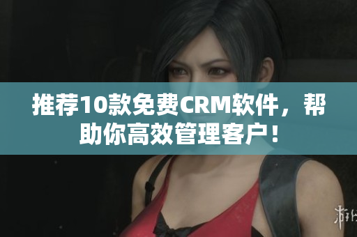 推荐10款免费CRM软件，帮助你高效管理客户！