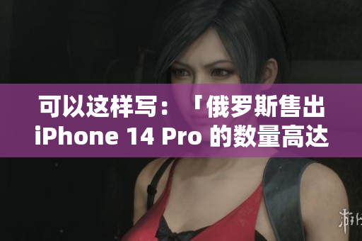 可以这样写：「俄罗斯售出iPhone 14 Pro 的数量高达惊人！」