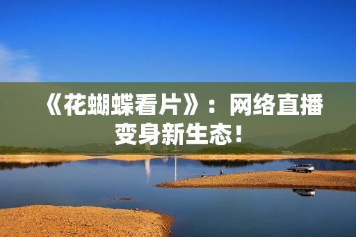 《花蝴蝶看片》：网络直播变身新生态！
