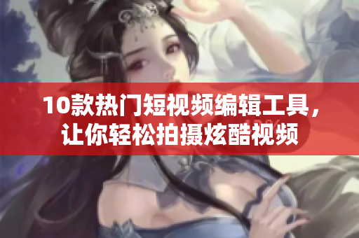 10款热门短视频编辑工具，让你轻松拍摄炫酷视频