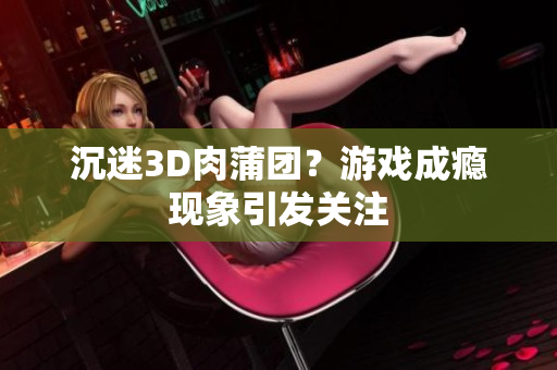 沉迷3D肉蒲团？游戏成瘾现象引发关注