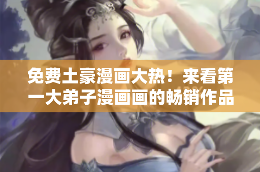 免费土豪漫画大热！来看第一大弟子漫画画的畅销作品