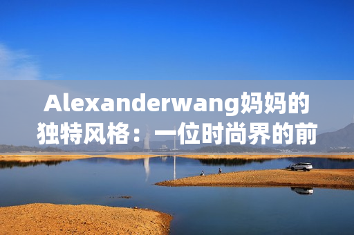 Alexanderwang妈妈的独特风格：一位时尚界的前卫引领者